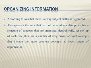 ORGANIZING INFORMATION
 According to Ausubel there is a way subject matter is organized.
 He expresses the view that each of the academic disciplines has a
structure of concepts that are organized hierarchically. At the top
of each discipline are a number of very broad, abstract concepts
that include the more concrete concepts at lower stages of
organization.
 