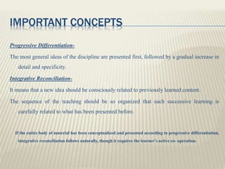 IMPORTANT CONCEPTS
Progressive Differentiation-
The most general ideas of the discipline are presented first, followed by a gradual increase in
detail and specificity.
Integrative Reconciliation-
It means that a new idea should be consciously related to previously learned content.
The sequence of the teaching should be so organized that each successive learning is
carefully related to what has been presented before.
If the entire body of material has been conceptualized and presented according to progressive differentiation,
integrative reconciliation follows naturally, though it requires the learner’s active co- operation.
 