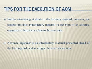 TIPS FOR THE EXECUTION OF AOM
 Before introducing students to the learning material, however, the
teacher provides introductory material in the form of an advance
organizer to help them relate to the new data.
 Advance organizer is an introductory material presented ahead of
the learning task and at a higher level of abstraction.
 