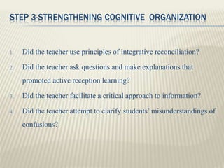 STEP 3-STRENGTHENING COGNITIVE ORGANIZATION
1. Did the teacher use principles of integrative reconciliation?
2. Did the teacher ask questions and make explanations that
promoted active reception learning?
3. Did the teacher facilitate a critical approach to information?
4. Did the teacher attempt to clarify students’ misunderstandings of
confusions?
 