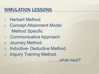 SIMULATION LESSONS
1. Herbart Method
2. Concept Attainment Model.
Method Specific
1. Communicative Approach
2. Journey Method.
3. Inductive- Deductive Method.
4. Inquiry Training Method.
……..what next?
 