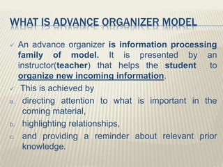 WHAT IS ADVANCE ORGANIZER MODEL
 An advance organizer is information processing
family of model. It is presented by an
instructor(teacher) that helps the student to
organize new incoming information.
 This is achieved by
a. directing attention to what is important in the
coming material,
b. highlighting relationships,
c. and providing a reminder about relevant prior
knowledge.
 