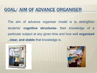 GOAL/ AIM OF ADVANCE ORGANISER
The aim of advance organizer model is to strengthen
students’ cognitive structures- their knowledge of a
particular subject at any given time and how well organized
, clear, and stable that knowledge is.
 