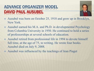 ADVANCE ORGANIZER MODEL
DAVID PAUL AUSUBEL
 Ausubel was born on October 25, 1918 and grew up in Brooklyn,
New York.
 Aus...