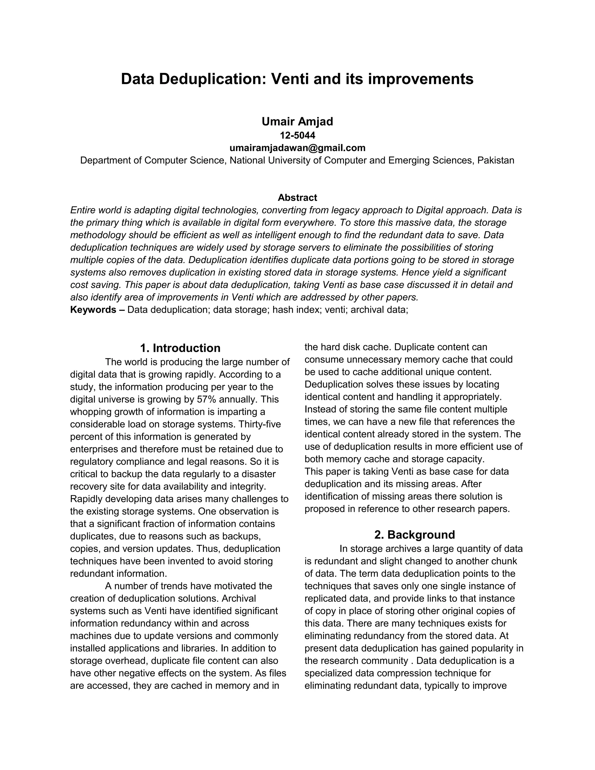 Data Deduplication: Venti and its improvements
Umair Amjad
12-5044
umairamjadawan@gmail.com
Department of Computer Science, National University of Computer and Emerging Sciences, Pakistan
Abstract
Entire world is adapting digital technologies, converting from legacy approach to Digital approach. Data is
the primary thing which is available in digital form everywhere. To store this massive data, the storage
methodology should be efficient as well as intelligent enough to find the redundant data to save. Data
deduplication techniques are widely used by storage servers to eliminate the possibilities of storing
multiple copies of the data. Deduplication identifies duplicate data portions going to be stored in storage
systems also removes duplication in existing stored data in storage systems. Hence yield a significant
cost saving. This paper is about data deduplication, taking Venti as base case discussed it in detail and
also identify area of improvements in Venti which are addressed by other papers.
Keywords – Data deduplication; data storage; hash index; venti; archival data;
1. Introduction
The world is producing the large number of
digital data that is growing rapidly. According to a
study, the information producing per year to the
digital universe is growing by 57% annually. This
whopping growth of information is imparting a
considerable load on storage systems. Thirty-five
percent of this information is generated by
enterprises and therefore must be retained due to
regulatory compliance and legal reasons. So it is
critical to backup the data regularly to a disaster
recovery site for data availability and integrity.
Rapidly developing data arises many challenges to
the existing storage systems. One observation is
that a significant fraction of information contains
duplicates, due to reasons such as backups,
copies, and version updates. Thus, deduplication
techniques have been invented to avoid storing
redundant information.
A number of trends have motivated the
creation of deduplication solutions. Archival
systems such as Venti have identified significant
information redundancy within and across
machines due to update versions and commonly
installed applications and libraries. In addition to
storage overhead, duplicate file content can also
have other negative effects on the system. As files
are accessed, they are cached in memory and in
the hard disk cache. Duplicate content can
consume unnecessary memory cache that could
be used to cache additional unique content.
Deduplication solves these issues by locating
identical content and handling it appropriately.
Instead of storing the same file content multiple
times, we can have a new file that references the
identical content already stored in the system. The
use of deduplication results in more efficient use of
both memory cache and storage capacity.
This paper is taking Venti as base case for data
deduplication and its missing areas. After
identification of missing areas there solution is
proposed in reference to other research papers.
2. Background
In storage archives a large quantity of data
is redundant and slight changed to another chunk
of data. The term data deduplication points to the
techniques that saves only one single instance of
replicated data, and provide links to that instance
of copy in place of storing other original copies of
this data. There are many techniques exists for
eliminating redundancy from the stored data. At
present data deduplication has gained popularity in
the research community . Data deduplication is a
specialized data compression technique for
eliminating redundant data, typically to improve
 