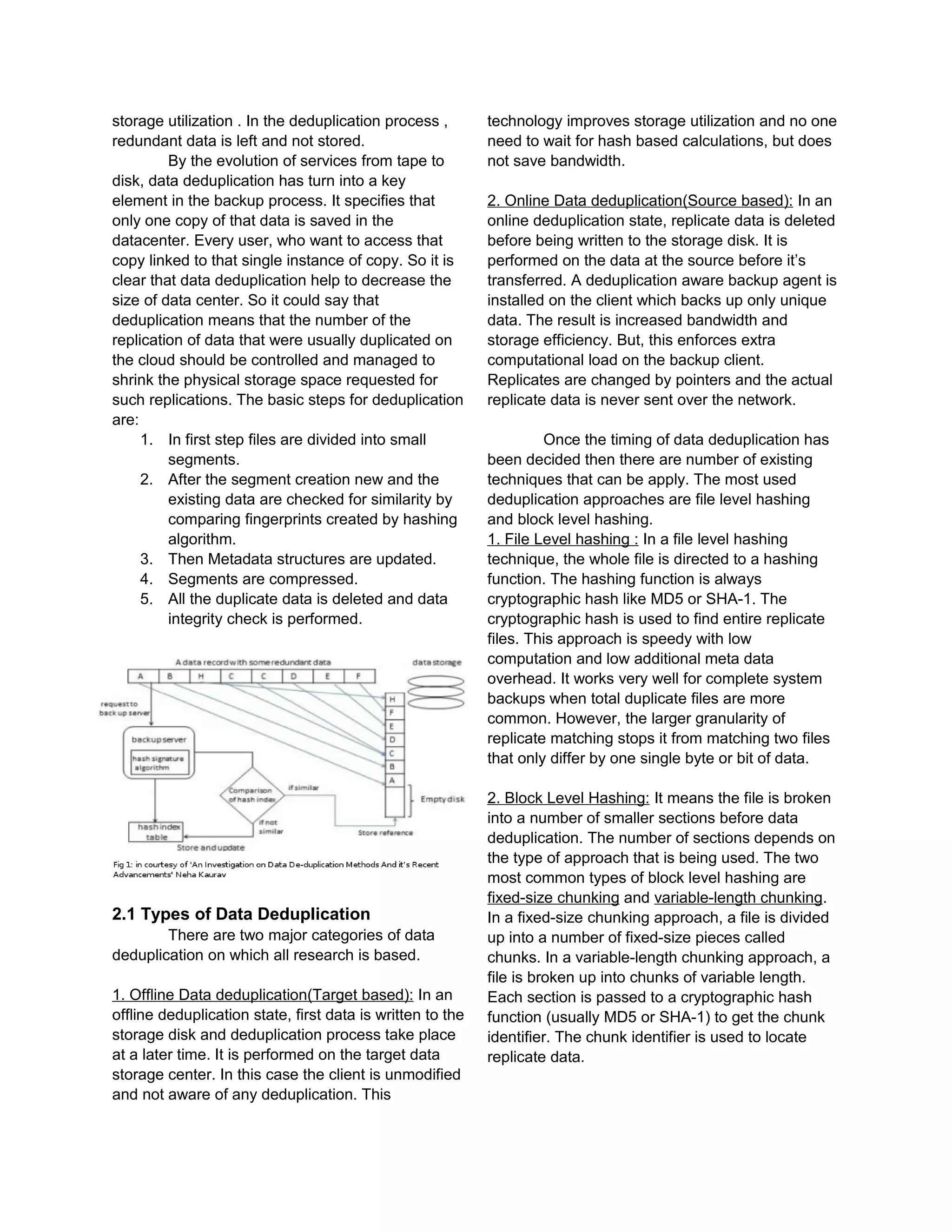 storage utilization . In the deduplication process ,
redundant data is left and not stored.
By the evolution of services from tape to
disk, data deduplication has turn into a key
element in the backup process. It specifies that
only one copy of that data is saved in the
datacenter. Every user, who want to access that
copy linked to that single instance of copy. So it is
clear that data deduplication help to decrease the
size of data center. So it could say that
deduplication means that the number of the
replication of data that were usually duplicated on
the cloud should be controlled and managed to
shrink the physical storage space requested for
such replications. The basic steps for deduplication
are:
1. In first step files are divided into small
segments.
2. After the segment creation new and the
existing data are checked for similarity by
comparing fingerprints created by hashing
algorithm.
3. Then Metadata structures are updated.
4. Segments are compressed.
5. All the duplicate data is deleted and data
integrity check is performed.
2.1 Types of Data Deduplication
There are two major categories of data
deduplication on which all research is based.
1. Offline Data deduplication(Target based): In an
offline deduplication state, first data is written to the
storage disk and deduplication process take place
at a later time. It is performed on the target data
storage center. In this case the client is unmodified
and not aware of any deduplication. This
technology improves storage utilization and no one
need to wait for hash based calculations, but does
not save bandwidth.
2. Online Data deduplication(Source based): In an
online deduplication state, replicate data is deleted
before being written to the storage disk. It is
performed on the data at the source before it’s
transferred. A deduplication aware backup agent is
installed on the client which backs up only unique
data. The result is increased bandwidth and
storage efficiency. But, this enforces extra
computational load on the backup client.
Replicates are changed by pointers and the actual
replicate data is never sent over the network.
Once the timing of data deduplication has
been decided then there are number of existing
techniques that can be apply. The most used
deduplication approaches are file level hashing
and block level hashing.
1. File Level hashing : In a file level hashing
technique, the whole file is directed to a hashing
function. The hashing function is always
cryptographic hash like MD5 or SHA-1. The
cryptographic hash is used to find entire replicate
files. This approach is speedy with low
computation and low additional meta data
overhead. It works very well for complete system
backups when total duplicate files are more
common. However, the larger granularity of
replicate matching stops it from matching two files
that only differ by one single byte or bit of data.
2. Block Level Hashing: It means the file is broken
into a number of smaller sections before data
deduplication. The number of sections depends on
the type of approach that is being used. The two
most common types of block level hashing are
fixed-size chunking and variable-length chunking.
In a fixed-size chunking approach, a file is divided
up into a number of fixed-size pieces called
chunks. In a variable-length chunking approach, a
file is broken up into chunks of variable length.
Each section is passed to a cryptographic hash
function (usually MD5 or SHA-1) to get the chunk
identifier. The chunk identifier is used to locate
replicate data.
 