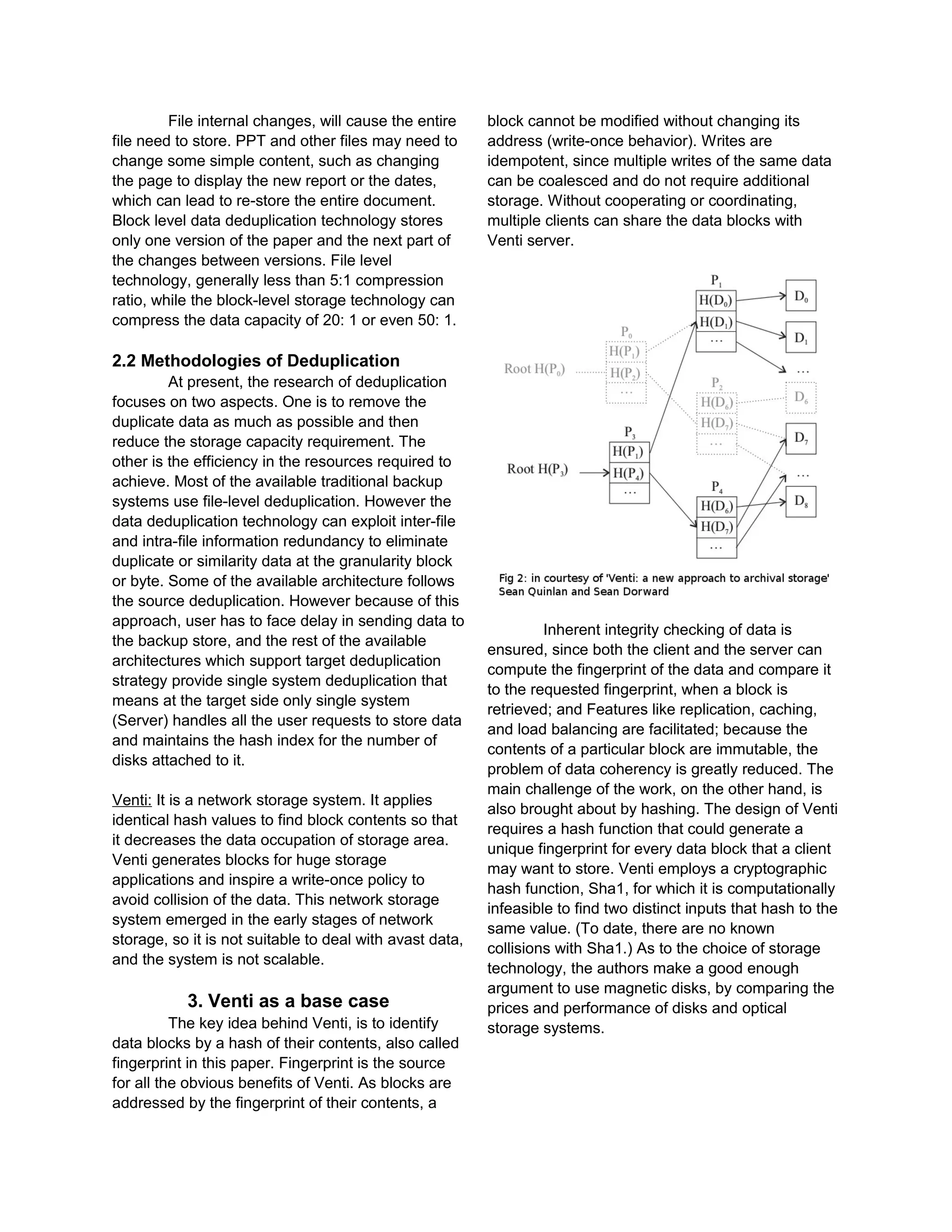 File internal changes, will cause the entire
file need to store. PPT and other files may need to
change some simple content, such as changing
the page to display the new report or the dates,
which can lead to re-store the entire document.
Block level data deduplication technology stores
only one version of the paper and the next part of
the changes between versions. File level
technology, generally less than 5:1 compression
ratio, while the block-level storage technology can
compress the data capacity of 20: 1 or even 50: 1.
2.2 Methodologies of Deduplication
At present, the research of deduplication
focuses on two aspects. One is to remove the
duplicate data as much as possible and then
reduce the storage capacity requirement. The
other is the efficiency in the resources required to
achieve. Most of the available traditional backup
systems use file-level deduplication. However the
data deduplication technology can exploit inter-file
and intra-file information redundancy to eliminate
duplicate or similarity data at the granularity block
or byte. Some of the available architecture follows
the source deduplication. However because of this
approach, user has to face delay in sending data to
the backup store, and the rest of the available
architectures which support target deduplication
strategy provide single system deduplication that
means at the target side only single system
(Server) handles all the user requests to store data
and maintains the hash index for the number of
disks attached to it.
Venti: It is a network storage system. It applies
identical hash values to find block contents so that
it decreases the data occupation of storage area.
Venti generates blocks for huge storage
applications and inspire a write-once policy to
avoid collision of the data. This network storage
system emerged in the early stages of network
storage, so it is not suitable to deal with avast data,
and the system is not scalable.
3. Venti as a base case
The key idea behind Venti, is to identify
data blocks by a hash of their contents, also called
fingerprint in this paper. Fingerprint is the source
for all the obvious benefits of Venti. As blocks are
addressed by the fingerprint of their contents, a
block cannot be modified without changing its
address (write-once behavior). Writes are
idempotent, since multiple writes of the same data
can be coalesced and do not require additional
storage. Without cooperating or coordinating,
multiple clients can share the data blocks with
Venti server.
Inherent integrity checking of data is
ensured, since both the client and the server can
compute the fingerprint of the data and compare it
to the requested fingerprint, when a block is
retrieved; and Features like replication, caching,
and load balancing are facilitated; because the
contents of a particular block are immutable, the
problem of data coherency is greatly reduced. The
main challenge of the work, on the other hand, is
also brought about by hashing. The design of Venti
requires a hash function that could generate a
unique fingerprint for every data block that a client
may want to store. Venti employs a cryptographic
hash function, Sha1, for which it is computationally
infeasible to find two distinct inputs that hash to the
same value. (To date, there are no known
collisions with Sha1.) As to the choice of storage
technology, the authors make a good enough
argument to use magnetic disks, by comparing the
prices and performance of disks and optical
storage systems.
 