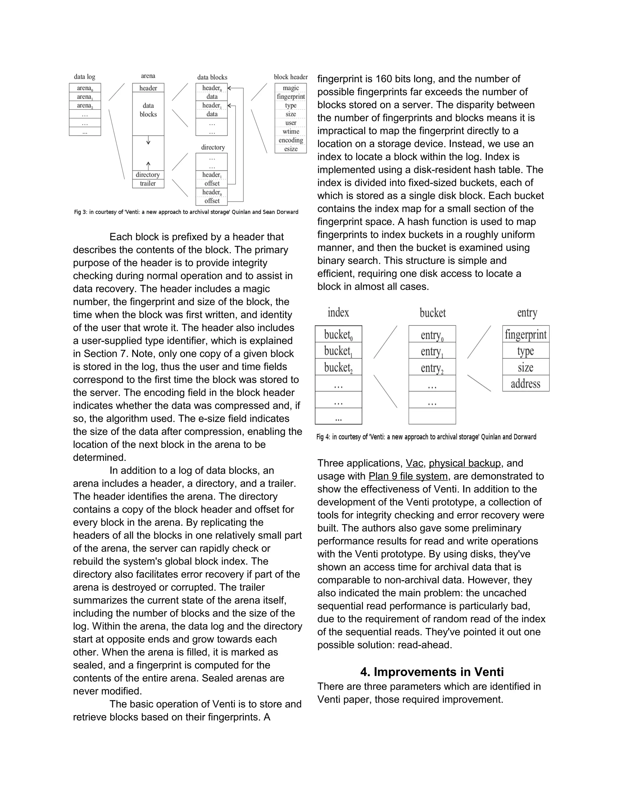 Each block is prefixed by a header that
describes the contents of the block. The primary
purpose of the header is to provide integrity
checking during normal operation and to assist in
data recovery. The header includes a magic
number, the fingerprint and size of the block, the
time when the block was first written, and identity
of the user that wrote it. The header also includes
a user-supplied type identifier, which is explained
in Section 7. Note, only one copy of a given block
is stored in the log, thus the user and time fields
correspond to the first time the block was stored to
the server. The encoding field in the block header
indicates whether the data was compressed and, if
so, the algorithm used. The e-size field indicates
the size of the data after compression, enabling the
location of the next block in the arena to be
determined.
In addition to a log of data blocks, an
arena includes a header, a directory, and a trailer.
The header identifies the arena. The directory
contains a copy of the block header and offset for
every block in the arena. By replicating the
headers of all the blocks in one relatively small part
of the arena, the server can rapidly check or
rebuild the system's global block index. The
directory also facilitates error recovery if part of the
arena is destroyed or corrupted. The trailer
summarizes the current state of the arena itself,
including the number of blocks and the size of the
log. Within the arena, the data log and the directory
start at opposite ends and grow towards each
other. When the arena is filled, it is marked as
sealed, and a fingerprint is computed for the
contents of the entire arena. Sealed arenas are
never modified.
The basic operation of Venti is to store and
retrieve blocks based on their fingerprints. A
fingerprint is 160 bits long, and the number of
possible fingerprints far exceeds the number of
blocks stored on a server. The disparity between
the number of fingerprints and blocks means it is
impractical to map the fingerprint directly to a
location on a storage device. Instead, we use an
index to locate a block within the log. Index is
implemented using a disk-resident hash table. The
index is divided into fixed-sized buckets, each of
which is stored as a single disk block. Each bucket
contains the index map for a small section of the
fingerprint space. A hash function is used to map
fingerprints to index buckets in a roughly uniform
manner, and then the bucket is examined using
binary search. This structure is simple and
efficient, requiring one disk access to locate a
block in almost all cases.
Three applications, Vac, physical backup, and
usage with Plan 9 file system, are demonstrated to
show the effectiveness of Venti. In addition to the
development of the Venti prototype, a collection of
tools for integrity checking and error recovery were
built. The authors also gave some preliminary
performance results for read and write operations
with the Venti prototype. By using disks, they've
shown an access time for archival data that is
comparable to non-archival data. However, they
also indicated the main problem: the uncached
sequential read performance is particularly bad,
due to the requirement of random read of the index
of the sequential reads. They've pointed it out one
possible solution: read-ahead.
4. Improvements in Venti
There are three parameters which are identified in
Venti paper, those required improvement.
 