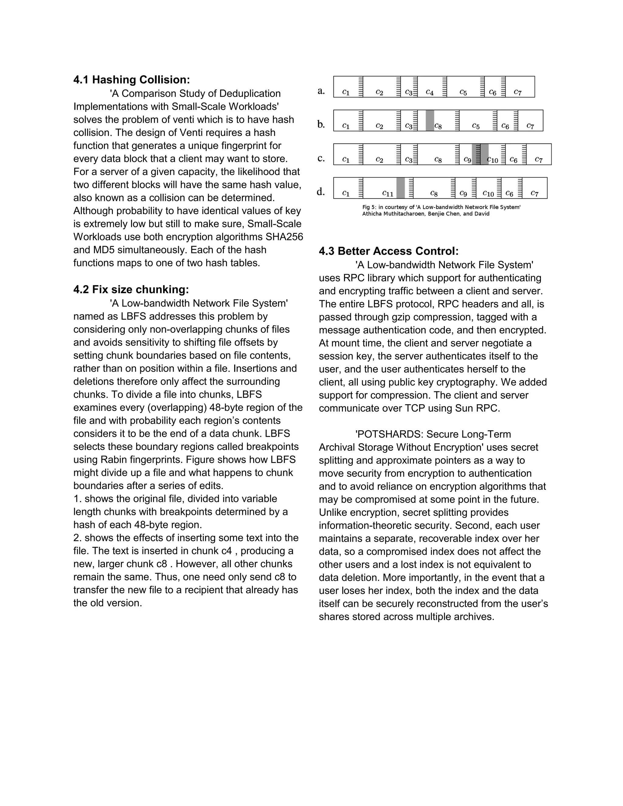 4.1 Hashing Collision:
'A Comparison Study of Deduplication
Implementations with Small-Scale Workloads'
solves the problem of venti which is to have hash
collision. The design of Venti requires a hash
function that generates a unique fingerprint for
every data block that a client may want to store.
For a server of a given capacity, the likelihood that
two different blocks will have the same hash value,
also known as a collision can be determined.
Although probability to have identical values of key
is extremely low but still to make sure, Small-Scale
Workloads use both encryption algorithms SHA256
and MD5 simultaneously. Each of the hash
functions maps to one of two hash tables.
4.2 Fix size chunking:
'A Low-bandwidth Network File System'
named as LBFS addresses this problem by
considering only non-overlapping chunks of files
and avoids sensitivity to shifting file offsets by
setting chunk boundaries based on file contents,
rather than on position within a file. Insertions and
deletions therefore only affect the surrounding
chunks. To divide a file into chunks, LBFS
examines every (overlapping) 48-byte region of the
file and with probability each region’s contents
considers it to be the end of a data chunk. LBFS
selects these boundary regions called breakpoints
using Rabin fingerprints. Figure shows how LBFS
might divide up a file and what happens to chunk
boundaries after a series of edits.
1. shows the original file, divided into variable
length chunks with breakpoints determined by a
hash of each 48-byte region.
2. shows the effects of inserting some text into the
file. The text is inserted in chunk c4 , producing a
new, larger chunk c8 . However, all other chunks
remain the same. Thus, one need only send c8 to
transfer the new file to a recipient that already has
the old version.
4.3 Better Access Control:
'A Low-bandwidth Network File System'
uses RPC library which support for authenticating
and encrypting traffic between a client and server.
The entire LBFS protocol, RPC headers and all, is
passed through gzip compression, tagged with a
message authentication code, and then encrypted.
At mount time, the client and server negotiate a
session key, the server authenticates itself to the
user, and the user authenticates herself to the
client, all using public key cryptography. We added
support for compression. The client and server
communicate over TCP using Sun RPC.
'POTSHARDS: Secure Long-Term
Archival Storage Without Encryption' uses secret
splitting and approximate pointers as a way to
move security from encryption to authentication
and to avoid reliance on encryption algorithms that
may be compromised at some point in the future.
Unlike encryption, secret splitting provides
information-theoretic security. Second, each user
maintains a separate, recoverable index over her
data, so a compromised index does not affect the
other users and a lost index is not equivalent to
data deletion. More importantly, in the event that a
user loses her index, both the index and the data
itself can be securely reconstructed from the user’s
shares stored across multiple archives.
 