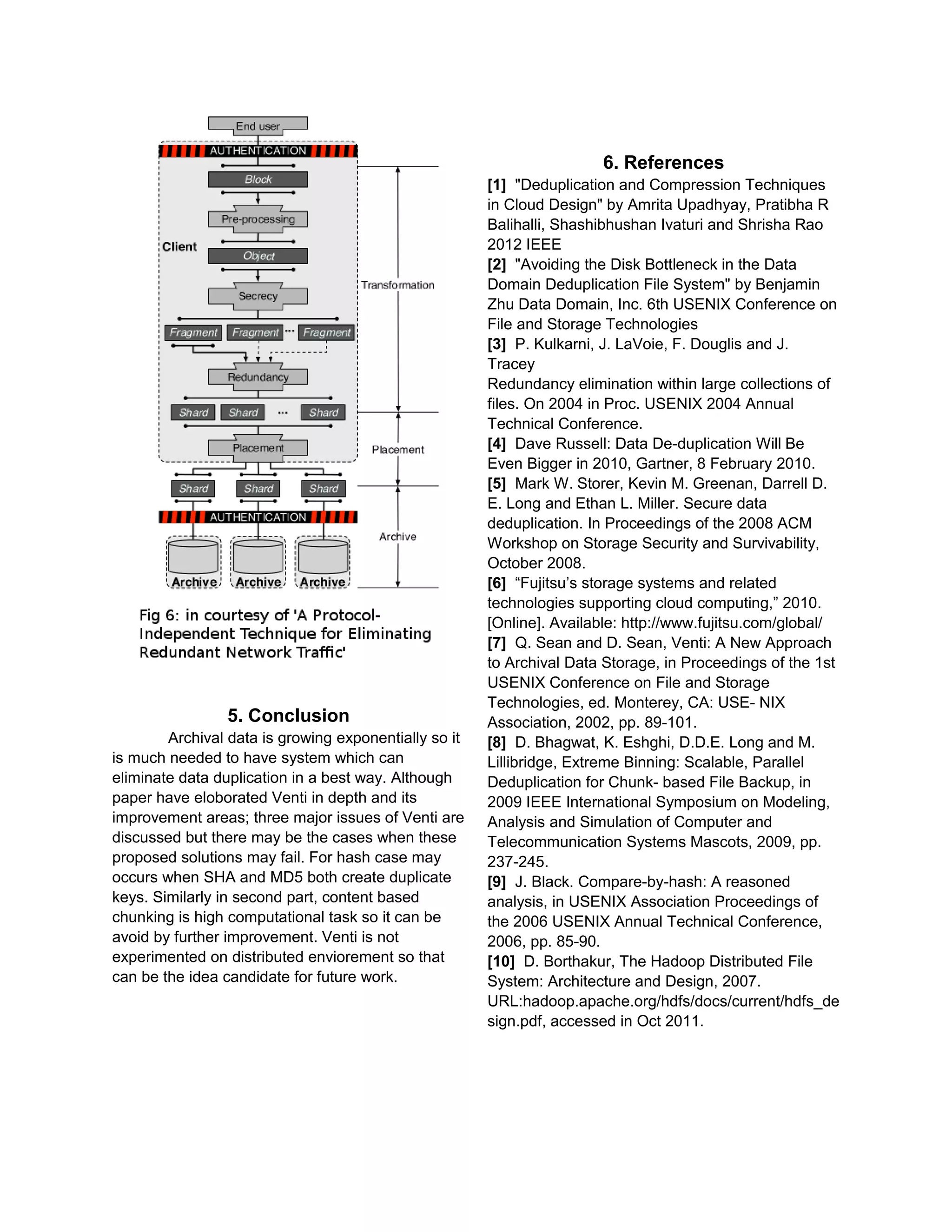 5. Conclusion
Archival data is growing exponentially so it
is much needed to have system which can
eliminate data duplication in a best way. Although
paper have eloborated Venti in depth and its
improvement areas; three major issues of Venti are
discussed but there may be the cases when these
proposed solutions may fail. For hash case may
occurs when SHA and MD5 both create duplicate
keys. Similarly in second part, content based
chunking is high computational task so it can be
avoid by further improvement. Venti is not
experimented on distributed enviorement so that
can be the idea candidate for future work.
6. References
[1] "Deduplication and Compression Techniques
in Cloud Design" by Amrita Upadhyay, Pratibha R
Balihalli, Shashibhushan Ivaturi and Shrisha Rao
2012 IEEE
[2] "Avoiding the Disk Bottleneck in the Data
Domain Deduplication File System" by Benjamin
Zhu Data Domain, Inc. 6th USENIX Conference on
File and Storage Technologies
[3] P. Kulkarni, J. LaVoie, F. Douglis and J.
Tracey
Redundancy elimination within large collections of
files. On 2004 in Proc. USENIX 2004 Annual
Technical Conference.
[4] Dave Russell: Data De-duplication Will Be
Even Bigger in 2010, Gartner, 8 February 2010.
[5] Mark W. Storer, Kevin M. Greenan, Darrell D.
E. Long and Ethan L. Miller. Secure data
deduplication. In Proceedings of the 2008 ACM
Workshop on Storage Security and Survivability,
October 2008.
[6] “Fujitsu’s storage systems and related
technologies supporting cloud computing,” 2010.
[Online]. Available: http://www.fujitsu.com/global/
[7] Q. Sean and D. Sean, Venti: A New Approach
to Archival Data Storage, in Proceedings of the 1st
USENIX Conference on File and Storage
Technologies, ed. Monterey, CA: USE- NIX
Association, 2002, pp. 89-101.
[8] D. Bhagwat, K. Eshghi, D.D.E. Long and M.
Lillibridge, Extreme Binning: Scalable, Parallel
Deduplication for Chunk- based File Backup, in
2009 IEEE International Symposium on Modeling,
Analysis and Simulation of Computer and
Telecommunication Systems Mascots, 2009, pp.
237-245.
[9] J. Black. Compare-by-hash: A reasoned
analysis, in USENIX Association Proceedings of
the 2006 USENIX Annual Technical Conference,
2006, pp. 85-90.
[10] D. Borthakur, The Hadoop Distributed File
System: Architecture and Design, 2007.
URL:hadoop.apache.org/hdfs/docs/current/hdfs_de
sign.pdf, accessed in Oct 2011.
 