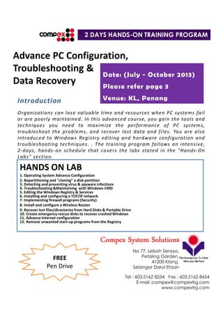 Advance PC Configuration,
Troubleshooting &
Data Recovery
HANDS ON LAB
1. Operating System Advance Configuration
2. Repartitioning and "cloning" a disk partition
3. Detecting and preventing virus & spyware infections
4. Troubleshooting &Maintaining with Windows CMD
5. Editing the Windows Registry & Services
6. Installing and configuring a TCP/IP network
7. Implementing firewall programs (Security)
8. Install and configure a Wireless Router
9. Recover lost files/directories from Hard Disks & Portable Drive
10. Create emergency rescue disks to recover crashed Windows
11. Advance Internet configuration
12. Remove unwanted start-up programs from the Registry
Introduction
Organizations can lose valuable time and resources when PC systems fail
or are poorly maintained. In this advanced course, you gain the tools and
techniques you need to maximize the performance of PC systems,
troubleshoot the problems, and recover lost data and files. You are also
introduced to Windows Registry editing and hardware configuration and
troubleshooting techniques. . The training program follows an intensive,
2-days, hands-on schedule that covers the labs stated in the "Hands-On
Labs" section.
2 DAYS HANDS-ON TRAINING PROGRAM
Date: (July - October 2013)
Please refer page 3
Venue: KL, Penang
CompexCompexCompexCompex System SolutionsSystem SolutionsSystem SolutionsSystem Solutions
No 77, Leboh Seraya,
Petaling Garden,
41200 Klang.
Selangor Darul Ehsan
Tel : 603.5162 8254 Fax : 603.5162 8654
E-mail :compex@compextrg.com
www.compextrg.com
FREE
Pen Drive
 