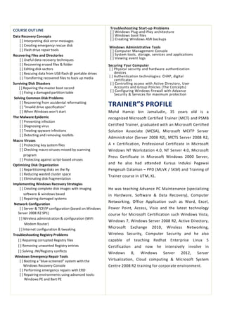 COURSE OUTLINE
Data Recovery Concepts
[ ] Interpreting disk error messages
[ ] Creating emergency rescue disk
[ ] Flash drive repair tools
Recovering Files and Directories
[ ] Useful data-recovery techniques
[ ] Recovering erased files & folder
[ ] Editing disk sectors
[ ] Rescuing data from USB flash @ portable drives
[ ] Transferring recovered files to back up media
Surviving Disk Disasters
[ ] Repairing the master boot record
[ ] Fixing a damaged partition table
Solving Common Disk Problems
[ ] Recovering from accidental reformatting
[ ] "Invalid drive specification"
[ ] When Windows won't start
The Malware Epidemic
[ ] Preventing infection
[ ] Diagnosing virus
[ ] Treating spyware infections
[ ] Detecting and removing rootkits
Macro Viruses
[ ] Protecting key system files
[ ] Checking macro viruses missed by scanning
program
[ ] Protecting against script-based viruses
Optimizing Disk Organization
[ ] Repartitioning disks on the fly
[ ] Reducing wasted cluster space
[ ] Eliminating disk fragmentation
Implementing Windows Recovery Strategies
[ ] Creating complete disk images with imaging
software & windows based
[ ] Repairing damaged systems
Network Configuration
[ ] Server & TCP/IP configuration (based on Windows
Server 2008 R2 SP1)
[ ] Wireless administration & configuration (WiFi
Modem Router)
[ ] Internet configuration & tweaking
Troubleshooting Registry Problems
[ ] Repairing corrupted Registry files
[ ] Removing unwanted Registry entries
[ ] Solving .INI/Registry conflicts
Windows Emergency Repair Tools
[ ] Booting a "blue-screened" system with the
Windows Recovery Console
[ ] Performing emergency repairs with ERD
[ ] Repairing environments using advanced tools:
Windows PE and Bart PE
Troubleshooting Start-up Problems
[ ] Windows Plug-and-Play architecture
[ ] Windows boot files
[ ] Creating Windows ASR backups
Windows Administrative Tools
[ ] Computer Management Console
[ ] System tools, storage, services and applications
[ ] Viewing event logs
Securing Your Computer
[ ] Physical security and hardware authentication
devices
[ ] Authentication technologies: CHAP, digital
certificates
[ ] Controlling access with Active Directory, User
Accounts and Group Policies (The Concepts)
[ ] Configuring Windows firewall with Advance
Security & Services for maximum protection
TRAINER”S PROFILE
Mohd Hamizi bin Jamaludin, 35 years old is a
recognized Microsoft Certified Trainer (MCT) and PSMB
Certified Trainer, graduated with an Microsoft Certified
Solution Associate (MCSA), Microsoft MCITP Server
Administrator (Server 2008 R2), MCTS Server 2008 R2,
A + Certification, Professional Certificate in Microsoft
Windows NT Workstation 4.0, NT Server 4.0, Microsoft
Press Certificate in Microsoft Windows 2000 Server,
and he also had attended Kursus Induksi Pegawai
Pengesah Dalaman – PPD (MLVK / SKM) and Training of
Trainer course in UTM, KL.
He was teaching Advance PC Maintenance (specializing
in Hardware, Software & Data Recovery), Computer
Networking, Office Application such as Word, Excel,
Power Point, Access, Visio and the latest technology
course for Microsoft Certification such Windows Vista,
Windows 7, Windows Server 2008 R2, Active Directory,
Microsoft Exchange 2010, Wireless Networking,
Wireless Security, Computer Security and he also
capable of teaching Redhat Enterprise Linux 5
Certification and now he intensively involve in
Windows 8, Windows Server 2012, Server
Virtualization, Cloud computing & Microsoft System
Centre 2008 R2 training for corporate environment.
 