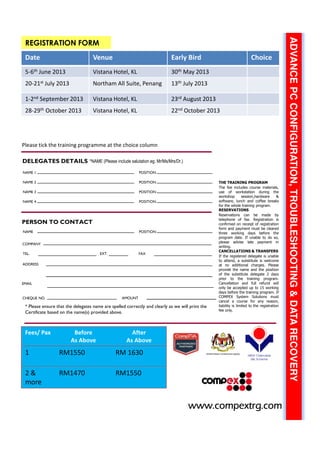 ADVANCEPCCONFIGURATION,TROUBLESHOOTING&DATARECOVERY
REGISTRATION FORM
*NAME (Please include salutation eg. Mr/Ms/Mrs/Dr.)
COMPANY
TEL.
CHEQUE NO.
* Please ensure that the delegates name are spelled correctly and clearly as we will print the
Certificate based on the name(s) provided above.
PERSON TO CONTACT
THE TRAINING PROGRAM
The fee includes course materials,
use of workstation during the
workshop session,hardware &
software, lunch and coffee breaks
for the whole training program.
RESERVATIONS
Reservations can be made by
telephone of fax. Registration is
confirmed on receipt of registration
form and payment must be cleared
three working days before the
program date. If unable to do so,
please advise late payment in
writing.
CANCELLATIONS & TRANSFERS
If the registered delegate is unable
to attend, a substitute is welcome
at no additional charges. Please
provide the name and the position
of the substitute delegate 2 days
prior to the training program.
Cancellation and full refund will
only be accepted up to 15 working
days before the training program. If
COMPEX System Solutions must
cancel a course for any reason,
liability is limited to the registration
fee only.
DELEGATES DETAILS
NAME 1
NAME 2
NAME 3
NAME 4
POSITION
POSITION
POSITION
POSITION
NAME POSITION
FAXEXT.
ADDRESS
AMOUNT
www.compextrg.comwww.compextrg.comwww.compextrg.comwww.compextrg.comwww.compextrg.comwww.compextrg.comwww.compextrg.comwww.compextrg.com
EMAIL
Fees/ Pax Before
As Above
After
As Above
1 RM1550 RM 1630
2 &
more
RM1470 RM1550
Date Venue Early Bird Choice
5-6th June 2013 Vistana Hotel, KL 30th May 2013
20-21st July 2013 Northam All Suite, Penang 13th July 2013
1-2nd September 2013 Vistana Hotel, KL 23rd August 2013
28-29th October 2013 Vistana Hotel, KL 22nd October 2013
Please tick the training programme at the choice column
 