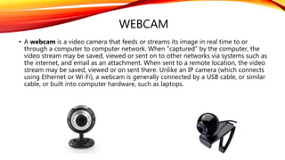WEBCAM
• A webcam is a video camera that feeds or streams its image in real time to or
through a computer to computer network. When "captured" by the computer, the
video stream may be saved, viewed or sent on to other networks via systems such as
the internet, and email as an attachment. When sent to a remote location, the video
stream may be saved, viewed or on sent there. Unlike an IP camera (which connects
using Ethernet or Wi-Fi), a webcam is generally connected by a USB cable, or similar
cable, or built into computer hardware, such as laptops.
 