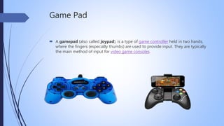 Game Pad
 A gamepad (also called joypad), is a type of game controller held in two hands,
where the fingers (especially thumbs) are used to provide input. They are typically
the main method of input for video game consoles.
 