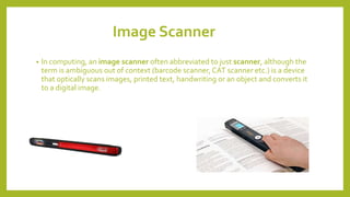 Image Scanner
• In computing, an image scanner often abbreviated to just scanner, although the
term is ambiguous out of context (barcode scanner, CAT scanner etc.) is a device
that optically scans images, printed text, handwriting or an object and converts it
to a digital image.
 