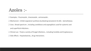 Azoles :-
 Examples : Fluconazole , itraconazole , voriconazole .
 Mechanism : Inhibit ergosterol synthesis by blocking lanosterol 14 alfa – demethylase.
 Uses : Broad spectrum , including candidiasis and aspergillosis used for systemic and
and superficial infections .
 Clinical use : Treats a variety of fungal infections , including Candida and Cryptococcus
 Side effects : Hepatotoxicity , drug interactions.
 