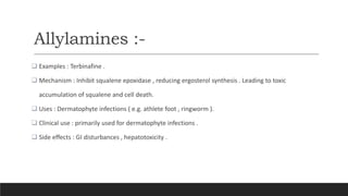 Allylamines :-
 Examples : Terbinafine .
 Mechanism : Inhibit squalene epoxidase , reducing ergosterol synthesis . Leading to toxic
accumulation of squalene and cell death.
 Uses : Dermatophyte infections ( e.g. athlete foot , ringworm ).
 Clinical use : primarily used for dermatophyte infections .
 Side effects : GI disturbances , hepatotoxicity .
 