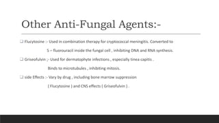 Other Anti-Fungal Agents:-
 Flucytosine :- Used in combination therapy for cryptococcal meningitis. Converted to
5 – fluorouracil inside the fungal cell , inhibiting DNA and RNA synthesis.
 Griseofulvin ;- Used for dermatophyte infections , especially tinea capitis .
Binds to microtubules , inhibiting mitosis.
 side Effects :- Vary by drug , including bone marrow suppression
( Flucytosine ) and CNS effects ( Griseofulvin ) .
 