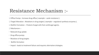 Resistance Mechanism :-
 Efflux Pumps : Increase drug efflux ( example – azole resistance ).
 Target Alteration : Mutations in drug targets ( example – ergosterol synthesis enzymes ).
 Biofilm Formation :- Protects fungal cells from antifungal agents.
 Mechanism :-
• Reduced drug uptake
• Drug efflux pumps
• Mutation of drug targets
• Biofilm formation
• Impact : leads to treatment failure and requires alternative strategies.
 