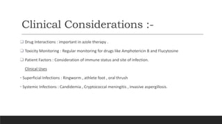 Clinical Considerations :-
 Drug Interactions : important in azole therapy .
 Toxicity Monitoring : Regular monitoring for drugs like Amphotericin B and Flucytosine
 Patient Factors : Consideration of immune status and site of infection.
Clinical Uses
• Superficial Infections : Ringworm , athlete foot , oral thrush
• Systemic Infections : Candidemia , Cryptococcal meningitis , invasive aspergillosis.
 