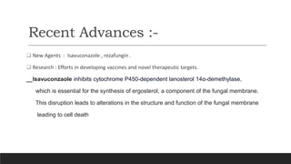 Recent Advances :-
 New Agents : Isavuconazole , rezafungin .
 Research : Efforts in developing vaccines and novel therapeutic targets.
Isavuconzaole inhibits cytochrome P450-dependent lanosterol 14α-demethylase,
which is essential for the synthesis of ergosterol, a component of the fungal membrane.
This disruption leads to alterations in the structure and function of the fungal membrane
leading to cell death
 