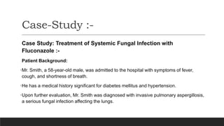 Case-Study :-
Case Study: Treatment of Systemic Fungal Infection with
Fluconazole :-
Patient Background:
•Mr. Smith, a 58-year-old male, was admitted to the hospital with symptoms of fever,
cough, and shortness of breath.
•He has a medical history significant for diabetes mellitus and hypertension.
•Upon further evaluation, Mr. Smith was diagnosed with invasive pulmonary aspergillosis,
a serious fungal infection affecting the lungs.
 