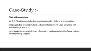 Clinical Presentation:
•Mr. S.K Tripathi presented with worsening respiratory distress and hemoptysis.
•Imaging studies revealed multiple nodular infiltrates in both lungs consistent with
invasive fungal infection.
•Laboratory tests showed elevated inflammatory markers and positive fungal cultures
from respiratory samples.
Case-Study :-
 