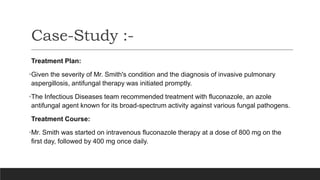 Treatment Plan:
•Given the severity of Mr. Smith's condition and the diagnosis of invasive pulmonary
aspergillosis, antifungal therapy was initiated promptly.
•The Infectious Diseases team recommended treatment with fluconazole, an azole
antifungal agent known for its broad-spectrum activity against various fungal pathogens.
Treatment Course:
•Mr. Smith was started on intravenous fluconazole therapy at a dose of 800 mg on the
first day, followed by 400 mg once daily.
Case-Study :-
 