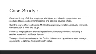 •Close monitoring of clinical symptoms, vital signs, and laboratory parameters was
conducted to assess treatment response and potential adverse effects.
•Over the course of several weeks, Mr. Smith's respiratory symptoms gradually improved,
with resolution of fever and cough.
•Follow-up imaging studies showed regression of pulmonary infiltrates, indicating a
positive response to antifungal therapy.
Throughout the treatment course, Mr. Smith's diabetes and hypertension were managed
concurrently to optimize his overall health status.
Case-Study :-
 
