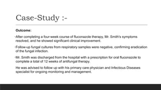 Outcome:
•After completing a four-week course of fluconazole therapy, Mr. Smith's symptoms
resolved, and he showed significant clinical improvement.
•Follow-up fungal cultures from respiratory samples were negative, confirming eradication
of the fungal infection.
•Mr. Smith was discharged from the hospital with a prescription for oral fluconazole to
complete a total of 12 weeks of antifungal therapy.
He was advised to follow up with his primary care physician and Infectious Diseases
specialist for ongoing monitoring and management.
Case-Study :-
 