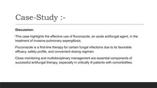 Discussion:
•This case highlights the effective use of fluconazole, an azole antifungal agent, in the
treatment of invasive pulmonary aspergillosis.
•Fluconazole is a first-line therapy for certain fungal infections due to its favorable
efficacy, safety profile, and convenient dosing regimen.
•Close monitoring and multidisciplinary management are essential components of
successful antifungal therapy, especially in critically ill patients with comorbidities.
Case-Study :-
 