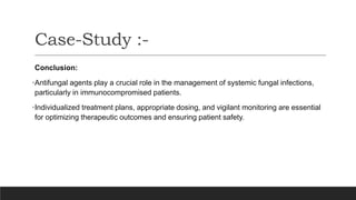 Conclusion:
•Antifungal agents play a crucial role in the management of systemic fungal infections,
particularly in immunocompromised patients.
•Individualized treatment plans, appropriate dosing, and vigilant monitoring are essential
for optimizing therapeutic outcomes and ensuring patient safety.
Case-Study :-
 