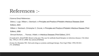References :-
Science Direct References :
Debra J. Lugo, William J. Steinbach, in Principles and Practice of Pediatric Infectious Diseases (Sixth
Edition), 2023
William J. Steinbach, Christopher C. Dvorak, in Principles and Practice of Pediatric Infectious Disease (Third
Edition), 2008
Shmuel Shoham, ... Thomas J Walsh, in Infectious Diseases (Third Edition), 2010 .
Casadevall A, Scharff MD. Return to the past: The case for antibody-based therapies in infectious diseases. Clin Infect
Dis. 1995;21:150–61. [PMC free article] [PubMed]
Como JA, Dismukes WE. Oral azole drugs as systemic antifungal therapy. New Engl J Med. 1994;330:263–
272. [PubMed]
 