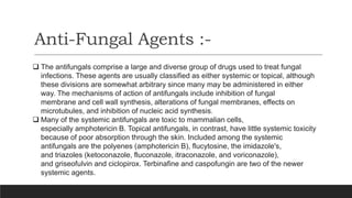 Anti-Fungal Agents :-
 The antifungals comprise a large and diverse group of drugs used to treat fungal
infections. These agents are usually classified as either systemic or topical, although
these divisions are somewhat arbitrary since many may be administered in either
way. The mechanisms of action of antifungals include inhibition of fungal
membrane and cell wall synthesis, alterations of fungal membranes, effects on
microtubules, and inhibition of nucleic acid synthesis.
 Many of the systemic antifungals are toxic to mammalian cells,
especially amphotericin B. Topical antifungals, in contrast, have little systemic toxicity
because of poor absorption through the skin. Included among the systemic
antifungals are the polyenes (amphotericin B), flucytosine, the imidazole's,
and triazoles (ketoconazole, fluconazole, itraconazole, and voriconazole),
and griseofulvin and ciclopirox. Terbinafine and caspofungin are two of the newer
systemic agents.
 