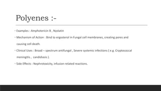 Polyenes :-
• Examples : Amphotericin B , Nystatin
• Mechanism of Action : Bind to ergosterol in Fungal cell membranes, creating pores and
causing cell death.
• Clinical Uses : Broad – spectrum antifungal , Severe systemic infections ( e.g. Cryptococcal
meningitis , candidiasis ).
• Side Effects : Nephrotoxicity, infusion-related reactions.
 