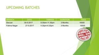 UPCOMING BATCHES
BRANCH DATE TIMINGS DURATION FEES
Deccan 30-5-2017 9.30am-11.30pm 3 Months 16500
Fatima Nagar 27-5-2017 4.30pm-6.30pm 3 Months 16500
 
