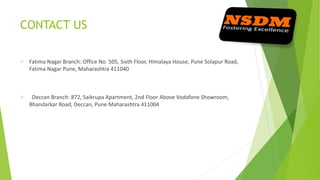 CONTACT US
 Fatima Nagar Branch: Office No. 505, Sixth Floor, Himalaya House, Pune Solapur Road,
Fatima Nagar Pune, Maharashtra 411040
 Deccan Branch: 872, Saikrupa Apartment, 2nd Floor Above Vodafone Showroom,
Bhandarkar Road, Deccan, Pune Maharashtra 411004
 