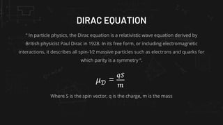 DIRAC EQUATION
“ In particle physics, the Dirac equation is a relativistic wave equation derived by
British physicist Paul Dirac in 1928. In its free form, or including electromagnetic
interactions, it describes all spin-1⁄2 massive particles such as electrons and quarks for
which parity is a symmetry “.
𝜇𝒟 =
𝑞𝑆
𝑚
Where S is the spin vector, q is the charge, m is the mass
 