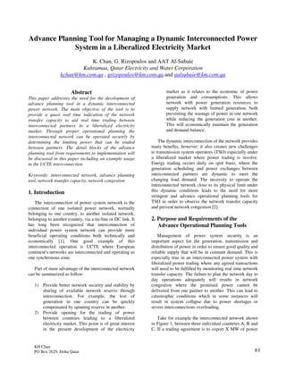 61
Advance Planning Tool for Managing a Dynamic Interconnected Power
System in a Liberalized Electricity Market
K. Chan, G. Rizopoulos and AAT Al-Subaie
Kahramaa, Qatar Electricity and Water Corporation
kchan@km.com.qa , grizopoulos@km.com.qa and aalsubaie@km.com.qa
Abstract
This paper addresses the need for the development of
advance planning tool in a dynamic interconnected
power network. The main objective of the tool is to
provide a quasi real time indication of the network
transfer capacity to aid real time trading between
interconnected partners in a liberalized electricity
market. Through proper operational planning the
interconnected network can be operated securely by
determining the limiting power that can be traded
between partners. The detail blocks of the advance
planning tool from requirements to implementation will
be discussed in this paper including an example usage
in the UCTE interconnection.
Keywords: interconnected network, advance planning
tool, network transfer capacity, network congestion
1. Introduction
The interconnection of power system network is the
connection of one isolated power network, normally
belonging to one country, to another isolated network,
belonging to another country, via a tie-line or DC link. It
has long been recognized that interconnection of
individual power system network can provide more
beneficial operating conditions both technically and
economically [1]. One good example of this
interconnected operation is UCTE where European
continent's networks are interconnected and operating as
one synchronous zone.
Part of main advantage of the interconnected network
can be summarized as follow:
1) Provide better network security and stability by
sharing of available network reserve through
interconnection. For example, the lost of
generation in one country can be quickly
compensated by spinning reserve in another.
2) Provide opening for the trading of power
between countries leading to a liberalized
electricity market. This point is of great interest
in the present development of the electricity
market as it relates to the economic of power
generation and consumptions. This allows
network with power generation resources to
supply network with limited generation, both
preventing the wastage of power in one network
while reducing the generation cost in another.
This will economically maintain the generation
and demand balance.
The dynamic interconnection of the network provides
many benefits, however; it also creates new challenges
to transmission system operators (TSO) especially under
a liberalized market where power trading is involve.
Energy trading occurs daily on spot basis, where the
generation scheduling and power exchanges between
interconnected partners are dynamic to meet the
changing load demand. The necessity to operate the
interconnected network close to its physical limit under
this dynamic conditions leads to the need for more
stringent and advance operational planning tools for
TSO in order to observe the network transfer capacity
and prevent network congestion [2].
2. Purpose and Requirements of the
Advance Operational Planning Tools
Management of power system security is an
important aspect for the generation, transmission and
distribution of power in order to ensure good quality and
reliable supply that will be in constant demand. This is
especially true in an interconnected power system with
liberalized power trading where any agreed transactions
will need to be fulfilled by monitoring real time network
transfer capacity. The failure to plan the network day to
day operations adequately will results in network
congestion where the promised power cannot be
delivered from one partner to another. This can lead to
catastrophic conditions which in some instances will
result in system collapse due to power shortages or
severe interconnections overloading.
Take for example the interconnected network shown
in Figure 1, between three individual countries A, B and
C. If a trading agreement is to export X MW of power
KH Chan
PO Box 2629, Doha Qatar
 