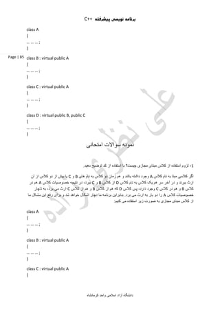 C++ ‫پیشرفته‬ ‫نویسی‬ ‫برنامه‬
‫آ‬ ‫دانشگاه‬‫کرمانشاه‬ ‫واحد‬ ‫اسالمی‬ ‫زاد‬
Page | 85
class A
{
… … … ;
}
class B : virtual public A
{
… … … ;
}
class C : virtual public A
{
… … … ;
}
class D : virtual public B, public C
{
… … … ;
}
‫امتحانی‬ ‫سواالت‬ ‫نمونه‬
1-.‫دهید‬ ‫توضیح‬ ‫کد‬ ‫از‬ ‫استفاده‬ ‫با‬ ‫چیست؟‬ ‫مجازی‬ ‫مبنای‬ ‫کالس‬ ‫از‬ ‫استفاده‬ ‫لزوم‬
‫کالس‬ ‫نام‬ ‫به‬ ‫مبنا‬ ‫کالسی‬ ‫اگر‬A‫های‬ ‫نام‬ ‫به‬ ‫کالس‬ ‫دو‬ ‫زمان‬ ‫هم‬ ‫و‬ ‫باشد‬ ‫داشته‬ ‫وجود‬B‫و‬C‫آن‬ ‫از‬ ‫کالس‬ ‫دو‬ ‫از‬ ‫بیش‬ ‫یا‬
‫کالس‬ ‫نام‬ ‫به‬ ‫کالس‬ ‫یک‬ ‫هم‬ ‫سر‬ ‫آخر‬ ‫در‬ ‫و‬ ‫ببرند‬ ‫ارث‬D‫کالس‬ ‫از‬B‫و‬C‫کالس‬ ‫خصوصیات‬ ‫نتیجه‬ ‫در‬ ،‫ببرد‬A‫در‬ ‫هم‬
‫کالس‬B‫کالس‬ ‫در‬ ‫هم‬ ‫و‬C‫کالس‬ ‫پس‬ ،‫دارد‬ ‫وجود‬D‫کالس‬ ‫از‬ ‫هم‬ ‫که‬B‫کالس‬ ‫از‬ ‫هم‬ ‫و‬C‫ناچار‬ ‫به‬ ،‫برد‬ ‫می‬ ‫ارث‬
‫کالس‬ ‫خصوصیات‬A‫ما‬ ‫مشکل‬ ‫این‬ ‫رفع‬ ‫برای‬ ‫و‬ ‫شد‬ ‫خواهد‬ ‫اشکال‬ ‫دچار‬ ‫ما‬ ‫برنامه‬ ‫بنابراین‬ .‫برد‬ ‫می‬ ‫ارث‬ ‫به‬ ‫بار‬ ‫دو‬ ‫را‬
:‫کنیم‬ ‫می‬ ‫استفاده‬ ‫زیر‬ ‫صورت‬ ‫به‬ ‫مجازی‬ ‫مبنای‬ ‫کالس‬ ‫از‬
class A
{
… … … ;
}
class B : virtual public A
{
… … … ;
}
class C : virtual public A
{
 