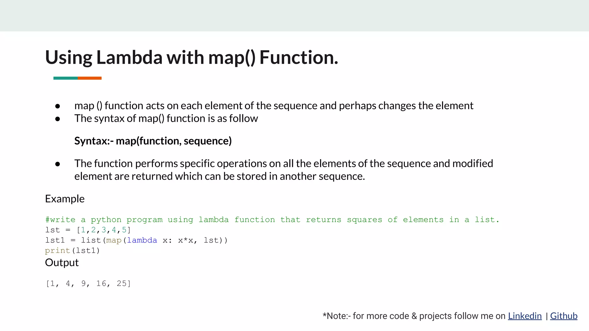 Using Lambda with map() Function. *Note:- for more code & projects follow me on Linkedin | Github ● map () function acts on each element of the sequence and perhaps changes the element ● The syntax of map() function is as follow Syntax:- map(function, sequence) ● The function performs specific operations on all the elements of the sequence and modified element are returned which can be stored in another sequence. Example #write a python program using lambda function that returns squares of elements in a list. lst = [1,2,3,4,5] lst1 = list(map(lambda x: x*x, lst)) print(lst1) Output [1, 4, 9, 16, 25] 