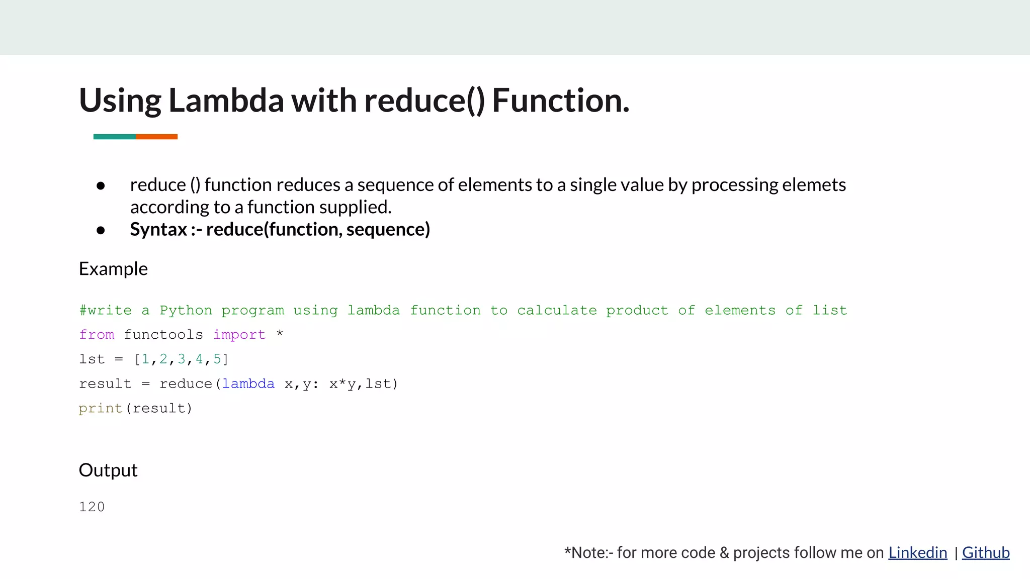 Using Lambda with reduce() Function. *Note:- for more code & projects follow me on Linkedin | Github ● reduce () function reduces a sequence of elements to a single value by processing elemets according to a function supplied. ● Syntax :- reduce(function, sequence) Example #write a Python program using lambda function to calculate product of elements of list from functools import * lst = [1,2,3,4,5] result = reduce(lambda x,y: x*y,lst) print(result) Output 120 
