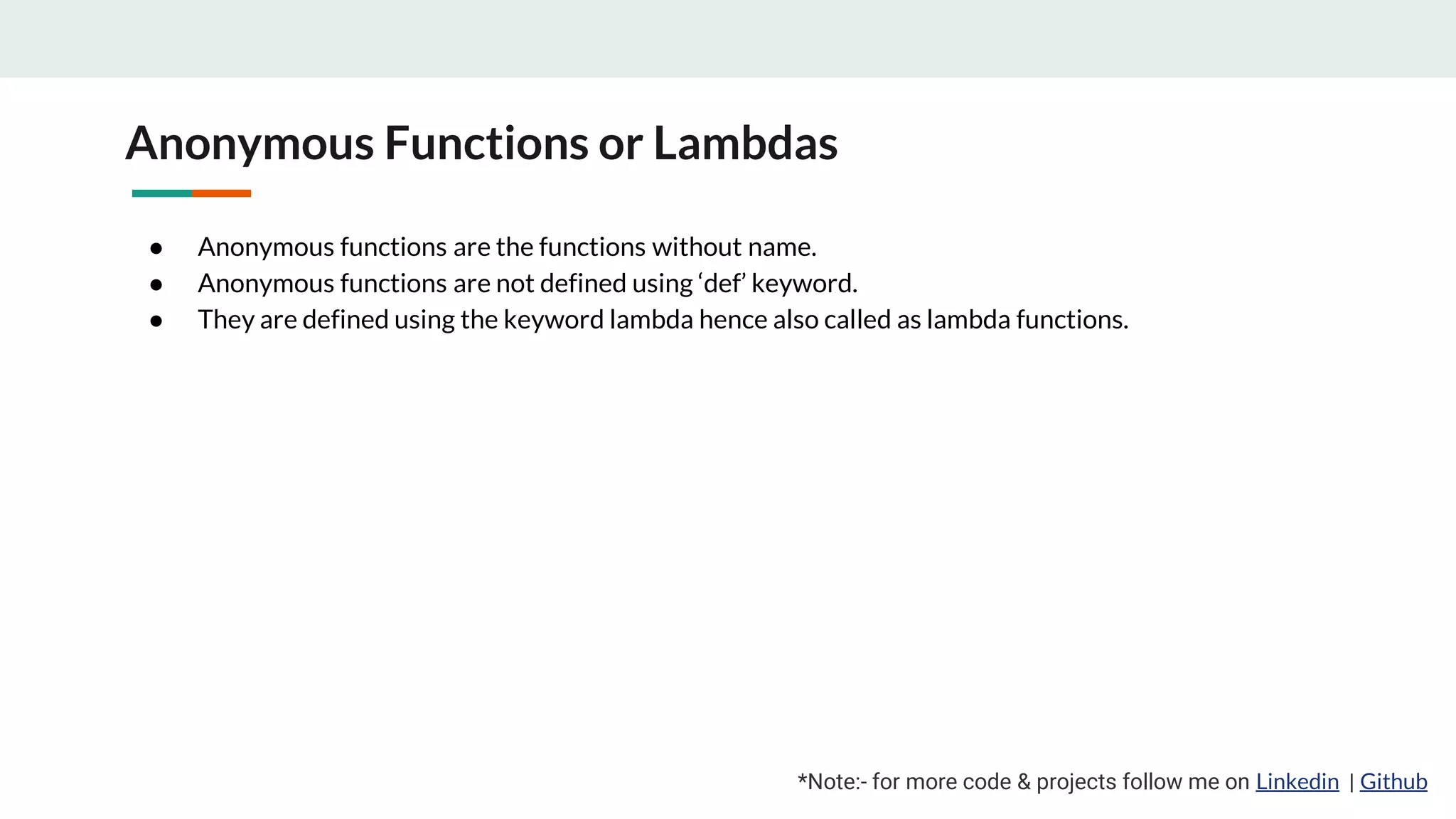 Anonymous Functions or Lambdas ● Anonymous functions are the functions without name. ● Anonymous functions are not defined using ‘def’ keyword. ● They are defined using the keyword lambda hence also called as lambda functions. *Note:- for more code & projects follow me on Linkedin | Github 