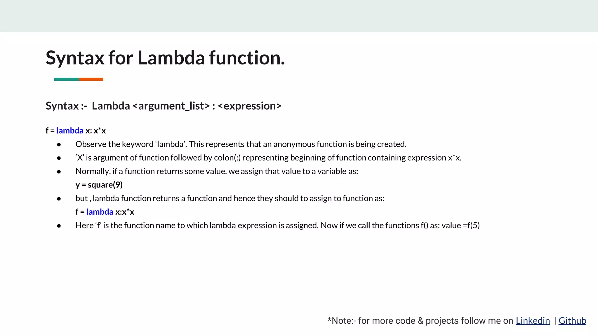 Syntax for Lambda function. *Note:- for more code & projects follow me on Linkedin | Github Syntax :- Lambda <argument_list> : <expression> f = lambda x: x*x ● Observe the keyword ‘lambda’. This represents that an anonymous function is being created. ● ‘X’ is argument of function followed by colon(:) representing beginning of function containing expression x*x. ● Normally, if a function returns some value, we assign that value to a variable as: y = square(9) ● but , lambda function returns a function and hence they should to assign to function as: f = lambda x:x*x ● Here ‘f’ is the function name to which lambda expression is assigned. Now if we call the functions f() as: value =f(5) 