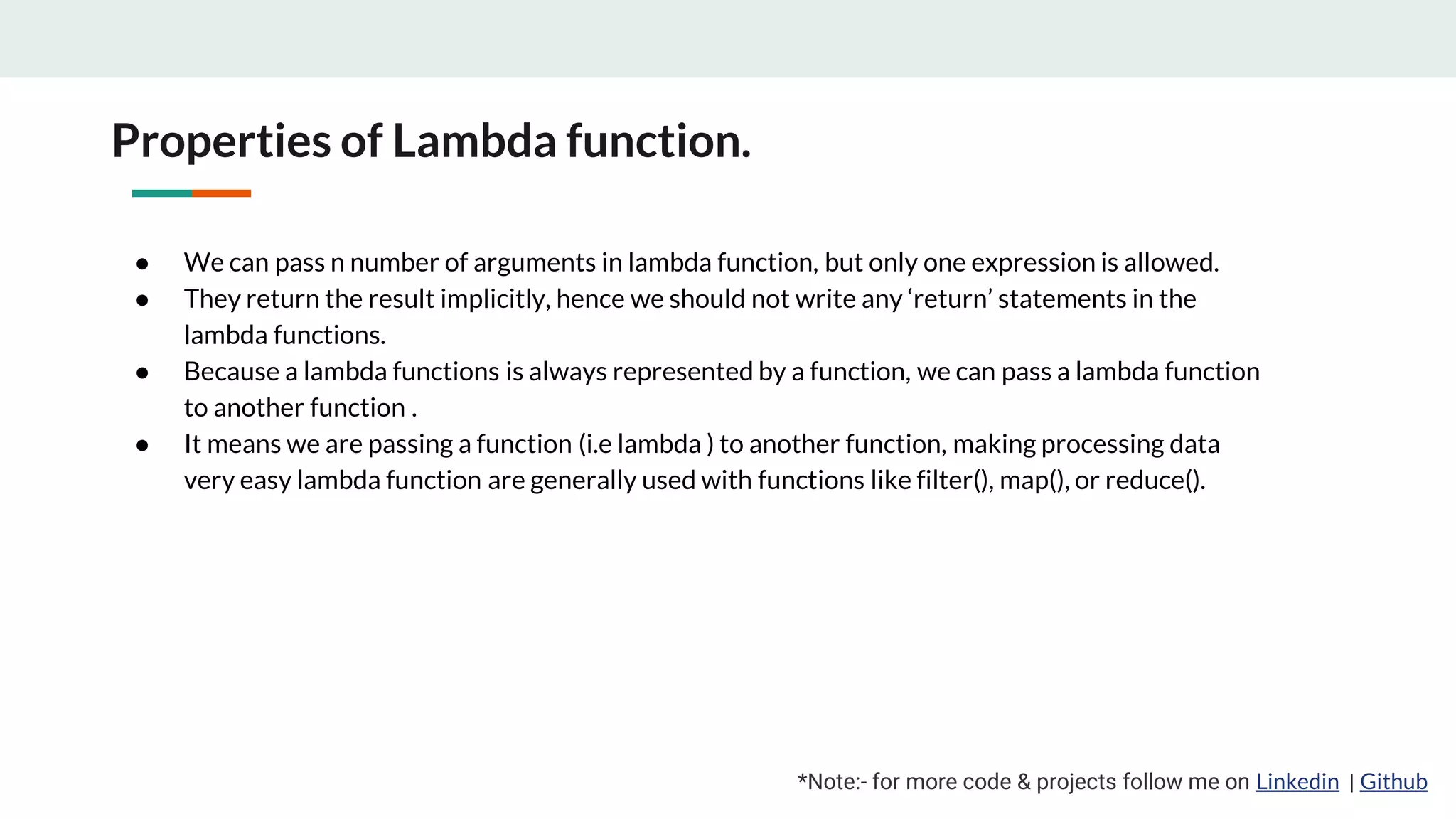 Properties of Lambda function. *Note:- for more code & projects follow me on Linkedin | Github ● We can pass n number of arguments in lambda function, but only one expression is allowed. ● They return the result implicitly, hence we should not write any ‘return’ statements in the lambda functions. ● Because a lambda functions is always represented by a function, we can pass a lambda function to another function . ● It means we are passing a function (i.e lambda ) to another function, making processing data very easy lambda function are generally used with functions like filter(), map(), or reduce(). 