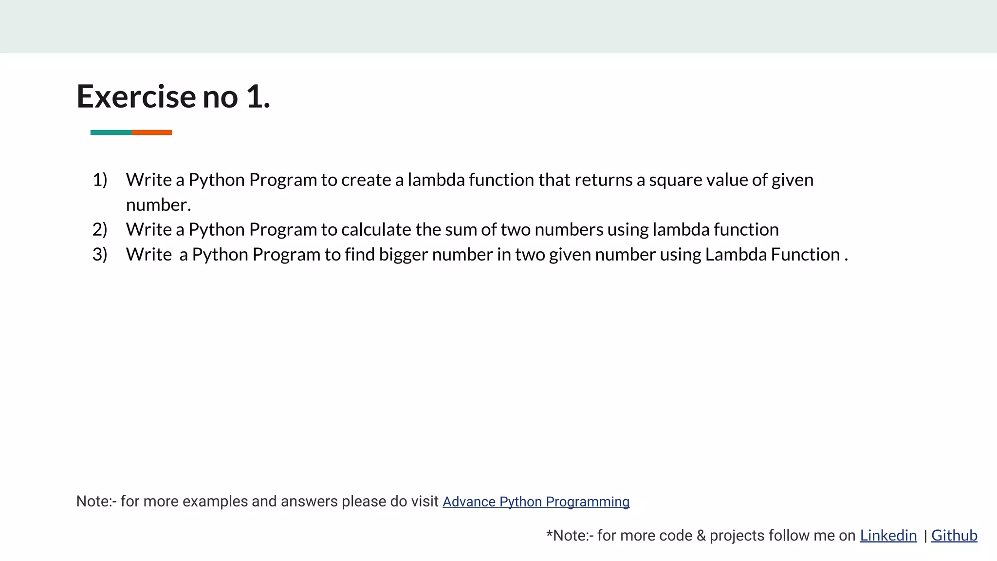 Exercise no 1. *Note:- for more code & projects follow me on Linkedin | Github 1) Write a Python Program to create a lambda function that returns a square value of given number. 2) Write a Python Program to calculate the sum of two numbers using lambda function 3) Write a Python Program to find bigger number in two given number using Lambda Function . Note:- for more examples and answers please do visit Advance Python Programming 