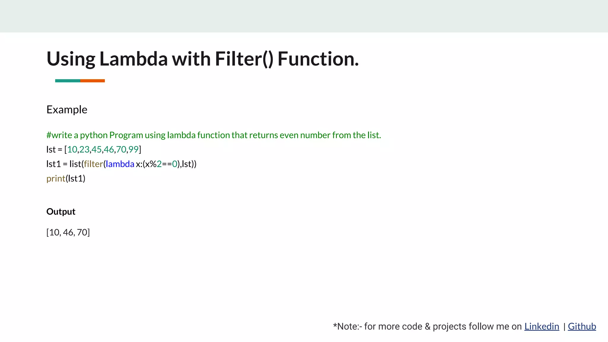 Using Lambda with Filter() Function. *Note:- for more code & projects follow me on Linkedin | Github Example #write a python Program using lambda function that returns even number from the list. lst = [10,23,45,46,70,99] lst1 = list(filter(lambda x:(x%2==0),lst)) print(lst1) Output [10, 46, 70] 