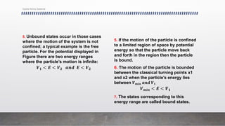 5. Unbound states occur in those cases
where the motion of the system is not
confined; a typical example is the free
particle. For the potential displayed in
Figure there are two energy ranges
where the particle’s motion is infinite:
𝑽𝟏 < 𝑬 < 𝑽𝟐 𝒂𝒏𝒅 𝑬 < 𝑽𝟐
5. If the motion of the particle is confined
to a limited region of space by potential
energy so that the particle move back
and forth in the region then the particle
is bound.
6. The motion of the particle is bounded
between the classical turning points x1
and x2 when the particle’s energy lies
between 𝑽𝒎𝒊𝒏 𝒂𝒏𝒅 𝑽𝟏
𝑽𝒎𝒊𝒏 < 𝑬 < 𝑽𝟏
7. The states corresponding to this
energy range are called bound states.
Syeda Nimra Salamat
 