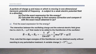 A particle of charge q and mass m which is moving in one dimensional
harmonic potential of frequency is subject to a weak electric potential field
in x-direction
(a) Find the exact expression for the energy?
(b) Calculate the energy to first nonzero correction and compare it
with the exact result obtained in (a)?
a) Find the exact expression for the energy?
The interaction between the oscillating charge and the external electric field gives
rise to a term 𝑯𝑷 = 𝒒𝜺𝑿 that needs to be added to the Hamiltonian of the oscillator:
𝑯 = 𝑯𝟎 + 𝑯𝑷 = −
ℏ
𝟐𝒎
𝒅𝟐
𝒅𝑿𝟐
+
𝟏
𝟐
𝒎𝝎𝟐𝑿𝟐 + 𝒒ℰ𝑿
First, note that the eigen energies of this Hamiltonian can be obtained exactly without
resorting to any perturbative treatment. A variable change 𝒚 = 𝑿 𝒒ℰ
(𝒎𝝎𝟐)
Syeda Nimra Salamat
 